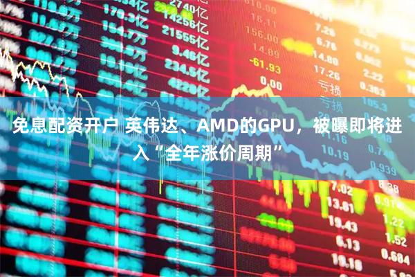 免息配资开户 英伟达、AMD的GPU，被曝即将进入“全年涨价周期”