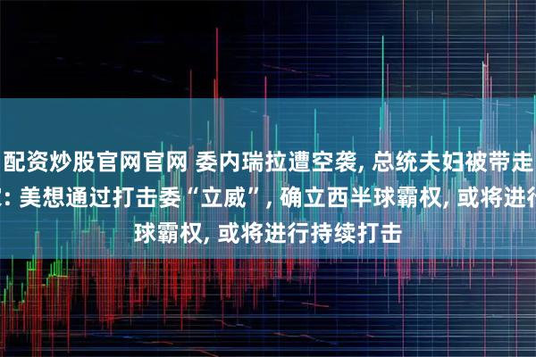 配资炒股官网官网 委内瑞拉遭空袭, 总统夫妇被带走起诉, 专家: 美想通过打击委“立威”, 确立西半球霸权, 或将进行持续打击