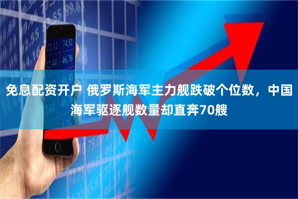 免息配资开户 俄罗斯海军主力舰跌破个位数，中国海军驱逐舰数量却直奔70艘