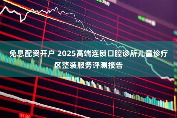 免息配资开户 2025高端连锁口腔诊所儿童诊疗区整装服务评测报告