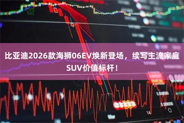 比亚迪2026款海狮06EV焕新登场，续写主流家庭SUV价值标杆！