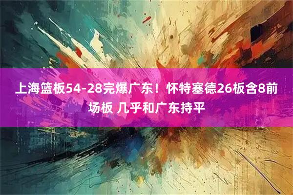 上海篮板54-28完爆广东！怀特塞德26板含8前场板 几乎和广东持平
