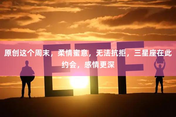 原创这个周末,柔情蜜意,无法抗拒,三星座在此约会,感情更深