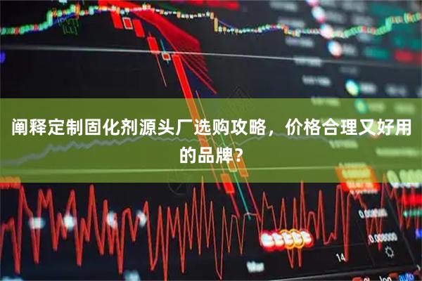 阐释定制固化剂源头厂选购攻略，价格合理又好用的品牌？
