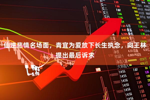 仙逆悲情名场面，青宜为爱放下长生执念，向王林提出最后诉求