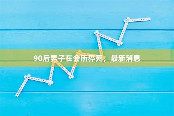 90后男子在会所猝死，最新消息