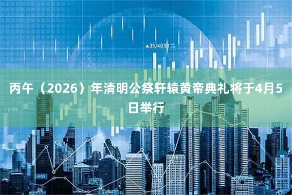 丙午（2026）年清明公祭轩辕黄帝典礼将于4月5日举行