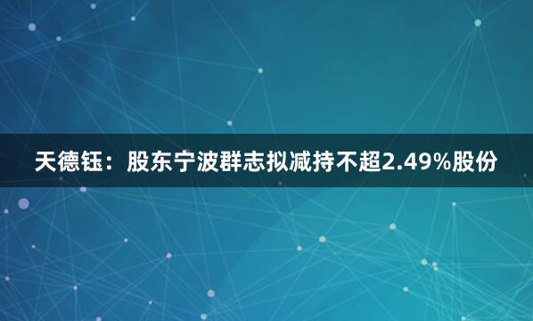 天德钰：股东宁波群志拟减持不超2.49%股份