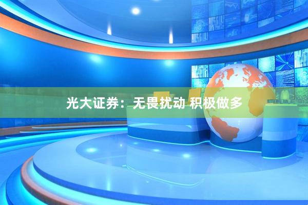 光大证券：无畏扰动 积极做多