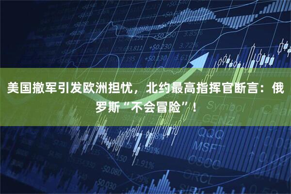 美国撤军引发欧洲担忧，北约最高指挥官断言：俄罗斯“不会冒险”！