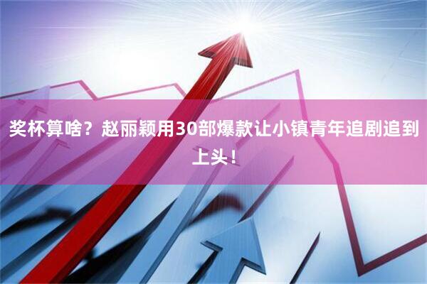 奖杯算啥？赵丽颖用30部爆款让小镇青年追剧追到上头！