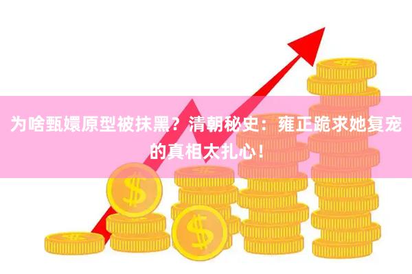 为啥甄嬛原型被抹黑？清朝秘史：雍正跪求她复宠的真相太扎心！