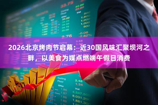 2026北京烤肉节启幕：近30国风味汇聚坝河之畔，以美食为媒点燃端午假日消费