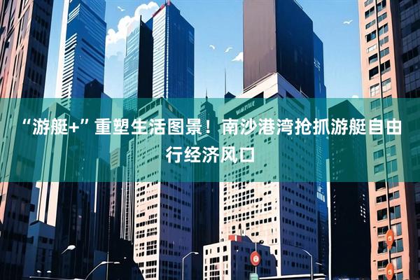 “游艇+”重塑生活图景！南沙港湾抢抓游艇自由行经济风口