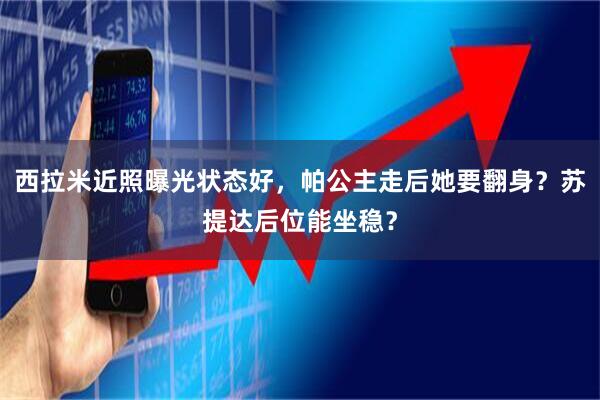 西拉米近照曝光状态好，帕公主走后她要翻身？苏提达后位能坐稳？