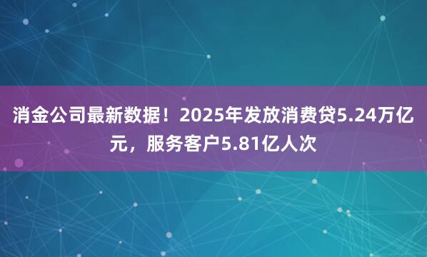 消金公司最新数据！2025年发放消费贷5.24万亿元，服务客户5.81亿人次
